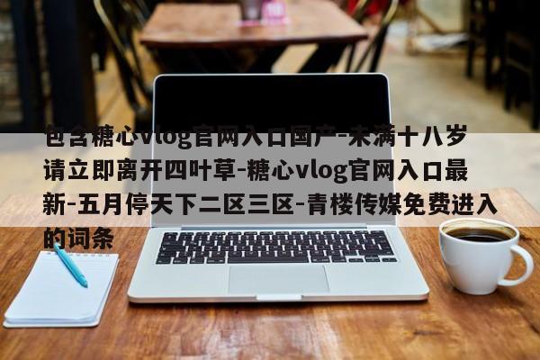 包含糖心vlog官网入口国产-未满十八岁请立即离开四叶草-糖心vlog官网入口最新-五月停天下二区三区-青楼传媒免费进入的词条