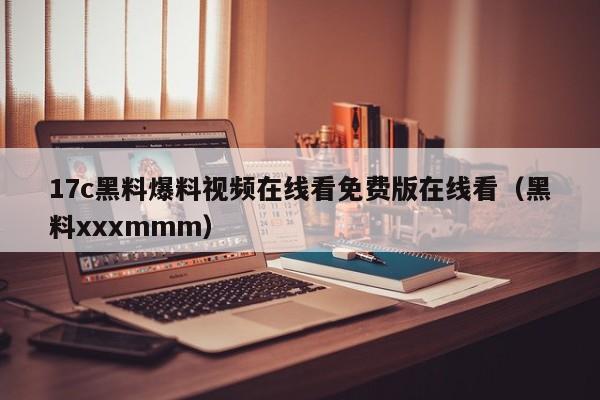 17c黑料爆料视频在线看免费版在线看（黑料xxxmmm）