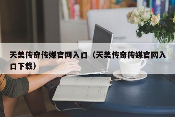 天美传奇传媒官网入口（天美传奇传媒官网入口下载）
