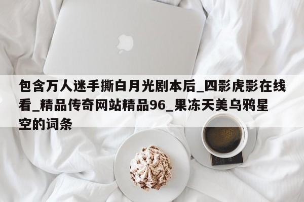 包含万人迷手撕白月光剧本后_四影虎影在线看_精品传奇网站精品96_果冻天美乌鸦星空的词条