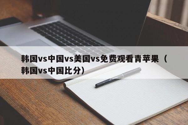 韩国vs中国vs美国vs免费观看青苹果（韩国vs中国比分）