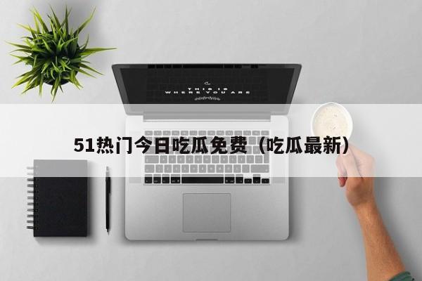 51热门今日吃瓜免费（吃瓜最新）