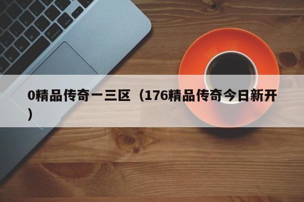 0精品传奇一三区（176精品传奇今日新开）